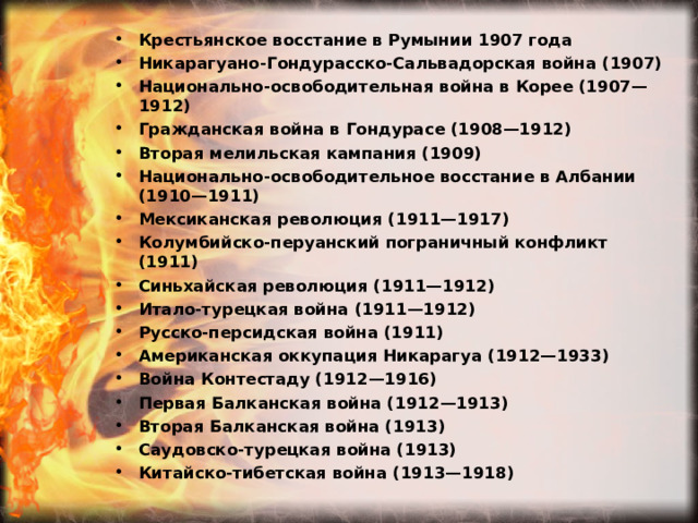 Крестьянское восстание в Румынии 1907 года Никарагуано-Гондурасско-Сальвадорская война (1907) Национально-освободительная война в Корее (1907—1912) Гражданская война в Гондурасе (1908—1912) Вторая мелильская кампания (1909) Национально-освободительное восстание в Албании (1910—1911) Мексиканская революция (1911—1917) Колумбийско-перуанский пограничный конфликт (1911) Синьхайская революция (1911—1912) Итало-турецкая война (1911—1912) Русско-персидская война (1911) Американская оккупация Никарагуа (1912—1933) Война Контестаду (1912—1916) Первая Балканская война (1912—1913) Вторая Балканская война (1913) Саудовско-турецкая война (1913) Китайско-тибетская война (1913—1918) 