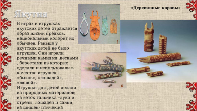 «Деревянные коровы» В играх и игрушках якутских детей отражается образ жизни предков, национальный колорит их обычаев. Раньше у якутских детей не было игрушек. Они играли речными камнями ,ветками , берестами из которых сделали и использовали в качестве игрушек – «быков», «лошадей», «людей». Игрушки для детей делали из природных материалов; из веток тальника –луки и стрелы, лошадей и санки, из шишек- птичек,из березовой бересты сделали коров и быков. Материалом для игр могли служить речные камни. 