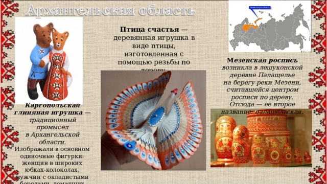 Птица счастья  — деревянная игрушка в виде птицы, изготовленная с помощью резьбы по дереву. Элемент поморского ремесла. М езенская роспись возникла в лешуконской деревне Палащелье на берегу реки Мезени, считавшейся центром росписи по дереву. Отсюда — ее второе название: палащельская. Каргопольская глиняная игрушка  — традиционный промысел в Архангельской области. Изображали в основном одиночные фигурки: женщин в широких юбках-колоколах, мужчин с окладистыми бородами, домашних и диких животных 