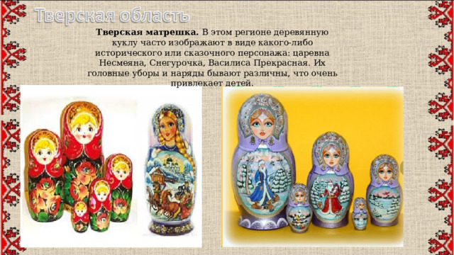   Тверская матрешка.  В этом регионе деревянную куклу часто изображают в виде какого-либо исторического или сказочного персонажа: царевна Несмеяна, Снегурочка, Василиса Прекрасная. Их головные уборы и наряды бывают различны, что очень привлекает детей. 