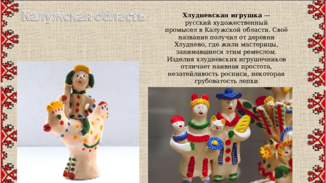 Хлудневская игрушка  — русский художественный промысел в Калужской области. Своё название получил от деревни Хлуднево, где жили мастерицы, занимавшиеся этим ремеслом. Изделия хлудневских игрушечников отличает наивная простота, незатейливость росписи, некоторая грубоватость лепки 