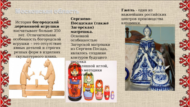 Гжель  - один из важнейших российских центров производства керамики. Сергиево-Посадская (также Загорская) матрешка. Основной особенностью Загорской матрешки из Сергиев-Посада, являлось создание контуров будущего рисунка раскаленной иглой, т.е. по методики выжигания. История богородской деревянной игрушки насчитывает больше 350 лет. Отличительная особенность богородской игрушки – это отсутствие явных деталей и строгих резных форм в изделиях скульптурного плана.  