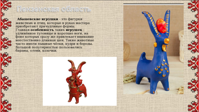  Абашевские   игрушки  - это фигурки животных и птиц, которые в руках мастера приобретают причудливые формы. Главная  особенность  таких  игрушек  - удлинённое туловище и короткие ноги, на фоне которых сразу же привлекает внимание неестественно длинная шея. Такие животные часто имели пышные чёлки, кудри и бороды. Большой популярностью пользовались бараны, олени, козочки. 