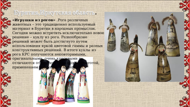 «Игрушки из рогов» .Рога различных животных – это традиционно используемый материал в Бурятии в народных промыслах. Сегодня можно встретить исключительно новое решение – куклу из рога. Разнообразие решений может быть достигнуто путем использования яркой цветовой гаммы и разных конструктивных решений. В итоге куклы из рога КРС получаются неповторимыми, оригинальными, очень красивыми и отличаются от других кукол своей простотой, применением природного материала. 
