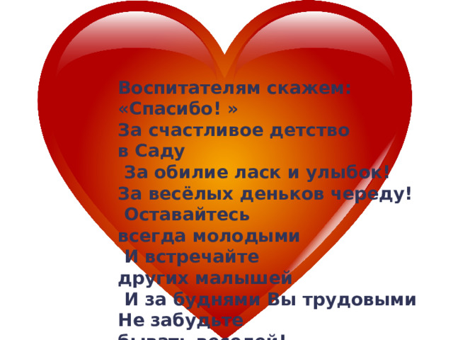 Воспитателям скажем: «Спасибо! » За счастливое детство в Саду  За обилие ласк и улыбок! За весёлых деньков череду!  Оставайтесь всегда молодыми  И встречайте других малышей  И за буднями Вы трудовыми Не забудьте бывать веселей!  