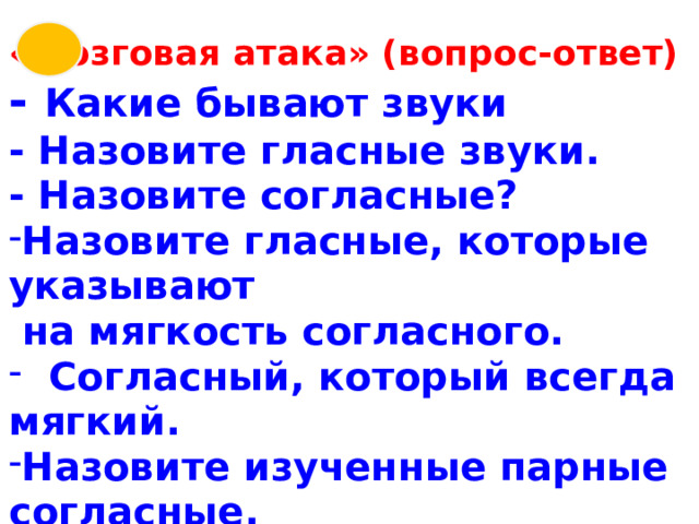 «Мозговая атака» (вопрос-ответ) - Какие бывают звуки - Назовите гласные звуки. - Назовите согласные? Назовите гласные, которые указывают  на мягкость согласного.  Согласный, который всегда мягкий. Назовите изученные парные согласные. 