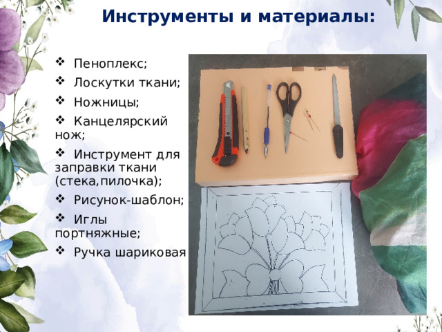 Инструменты и материалы:  Пеноплекс;  Лоскутки ткани;  Ножницы;  Канцелярский нож;  Инструмент для заправки ткани (стека,пилочка);  Рисунок-шаблон;  Иглы портняжные;  Ручка шариковая 