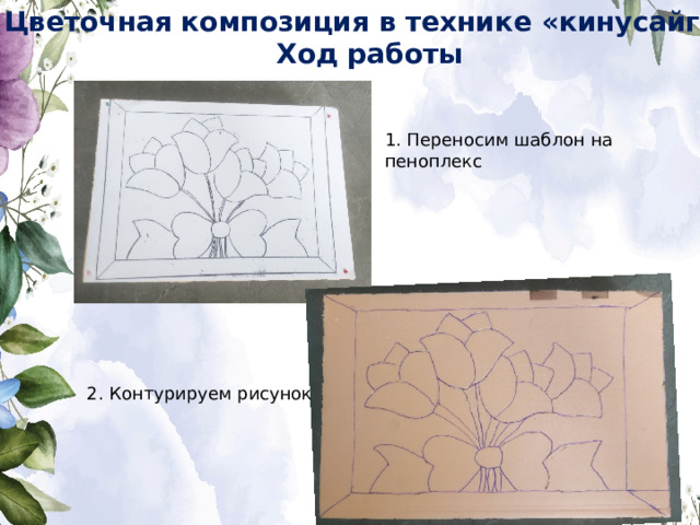Цветочная композиция в технике «кинусайга» Ход работы 1. Переносим шаблон на пеноплекс 2. Контурируем рисунок 