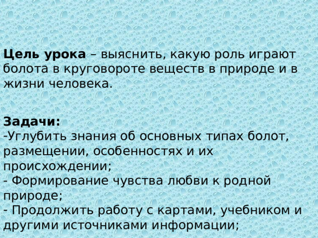 Цель урока – выяснить, какую роль играют болота в круговороте веществ в природе и в жизни человека. Задачи: Углубить знания об основных типах болот, размещении, особенностях и их происхождении ; - Формирование чувства любви к родной природе ;  Продолжить работу с картами, учебником и другими источниками информации ; 