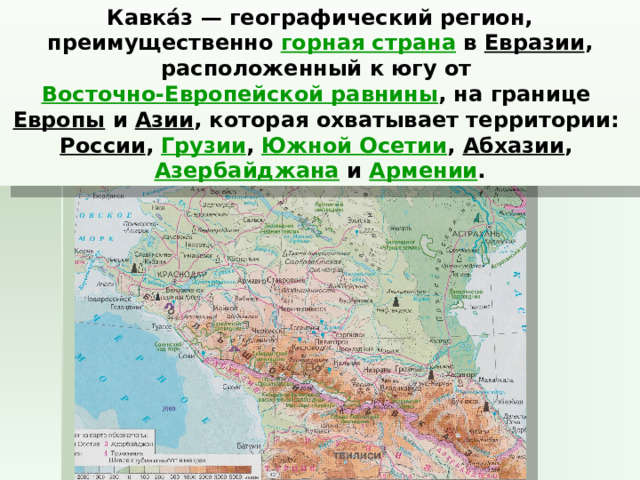 Кавка́з — географический регион, преимущественно  горная страна  в  Евразии , расположенный к югу от  Восточно-Европейской равнины , на границе  Европы  и  Азии , которая охватывает территории:  России ,  Грузии ,  Южной Осетии ,  Абхазии ,  Азербайджана  и  Армении . 