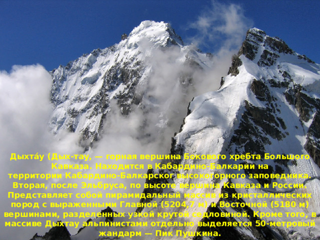 Дыхта́у (Дых-тау, — горная вершина Бокового хребта Большого Кавказа. Находится в Кабардино-Балкарии на территории Кабардино-Балкарског высокогорного заповедника. Вторая, после Эльбруса, по высоте вершина Кавказа и России. Представляет собой пирамидальный массив из кристаллических пород с выраженными Главной (5204,7 м) и Восточной (5180 м) вершинами, разделенных узкой крутой седловиной. Кроме того, в массиве Дыхтау альпинистами отдельно выделяется 50-метровый жандарм — Пик Пушкина. 