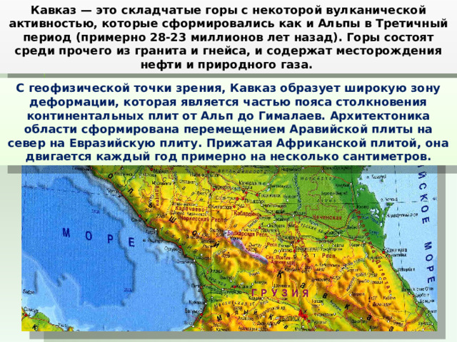 Кавказ — это складчатые горы с некоторой вулканической активностью, которые сформировались как и Альпы в Третичный период (примерно 28-23 миллионов лет назад). Горы состоят среди прочего из гранита и гнейса, и содержат месторождения нефти и природного газа. С геофизической точки зрения, Кавказ образует широкую зону деформации, которая является частью пояса столкновения континентальных плит от Альп до Гималаев. Архитектоника области сформирована перемещением Аравийской плиты на север на Евразийскую плиту. Прижатая Африканской плитой, она двигается каждый год примерно на несколько сантиметров. 