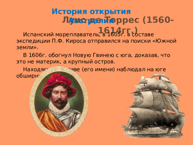 История открытия Австралии Луис де Торрес (1560-1614гг.)  Испанский мореплаватель, в 1605г. в составе экспедиции П.Ф. Кироса отправился на поиски «Южной земли».  В 1606г. обогнул Новую Гвинею с юга, доказав, что это не материк, а крупный остров.  Находясь в проливе (его имени) наблюдал на юге обширную сушу. 