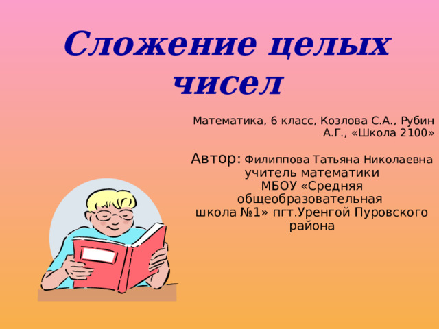 Сложение целых чисел Математика, 6 класс, Козлова С.А., Рубин А.Г., «Школа 2100» Автор: Филиппова Татьяна Николаевна учитель математики МБОУ «Средняя общеобразовательная школа №1» пгт.Уренгой Пуровского района  