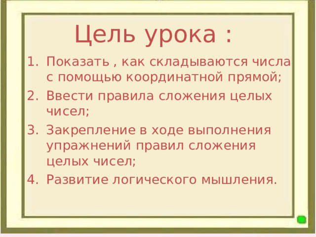 Цель урока : Показать , как складываются числа с помощью координатной прямой; Ввести правила сложения целых чисел; Закрепление в ходе выполнения упражнений правил сложения целых чисел; Развитие логического мышления. 