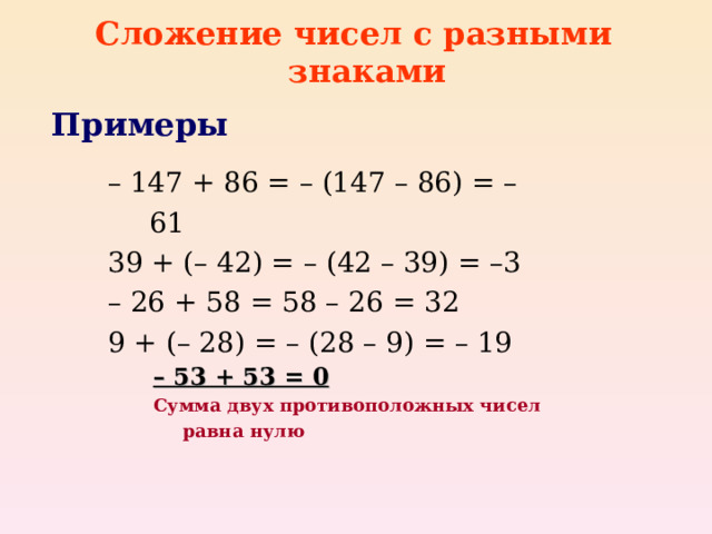 Сложение чисел с разными знаками Примеры – 147 + 86 = – (147 – 86) = – 61 39 + (– 42) = – (42 – 39) = –3 – 26 + 58 = 58 – 26 = 32 9 + (– 28) = – (28 – 9) = – 19  – 147 + 86 = – (147 – 86) = – 61 39 + (– 42) = – (42 – 39) = –3 – 26 + 58 = 58 – 26 = 32 9 + (– 28) = – (28 – 9) = – 19  – 53 + 53 = 0 – 53 + 53 = 0 – 53 + 53 = 0 – 53 + 53 = 0 Сумма двух противоположных чисел равна нулю Сумма двух противоположных чисел равна нулю Сумма двух противоположных чисел равна нулю Сумма двух противоположных чисел равна нулю 
