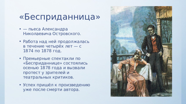 «Бесприданница» — пьеса Александра Николаевича Островского. Работа над ней продолжалась в течение четырёх лет — с 1874 по 1878 год. Премьерные спектакли по «Бесприданнице» состоялись осенью 1878 года и вызвали протест у зрителей и театральных критиков. Успех пришёл к произведению уже после смерти автора. 