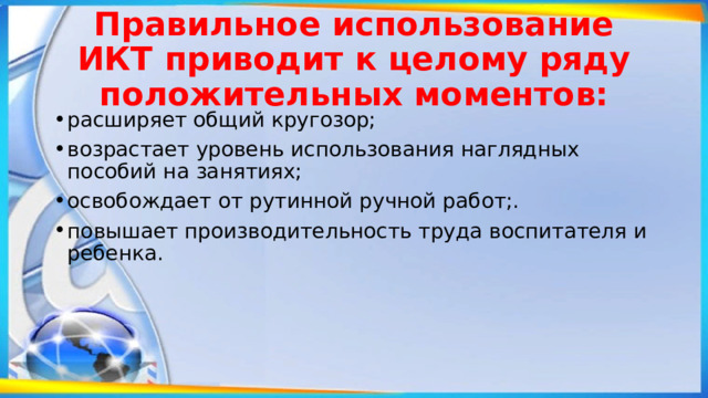 Правильное использование ИКТ приводит к целому ряду положительных моментов: расширяет общий кругозор; возрастает уровень использования наглядных пособий на занятиях; освобождает от рутинной ручной работ;. повышает производительность труда воспитателя и ребенка.    