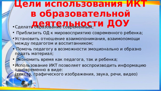 Цели использования ИКТ в образовательной деятельности ДОУ Сделать образование современным;  Приблизить ОД к мировосприятию современного ребенка; Установить отношение взаимопонимания, взаимопомощи между педагогом и воспитанником;  Помочь педагогу в возможности эмоционально и образно подать материал;  Экономить время как педагога, так и ребенка; Использование ИКТ позволяет воспроизводить информацию одновременно в виде:  (текста, графического изображения, звука, речи, видео)   