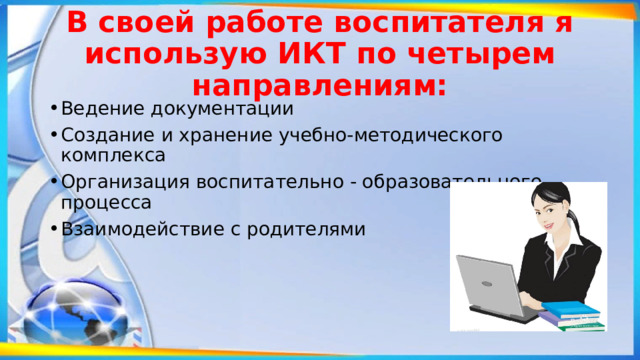 В своей работе воспитателя я использую ИКТ по четырем направлениям: Ведение документации Создание и хранение учебно-методического комплекса   Организация воспитательно - образовательного процесса Взаимодействие с родителями 