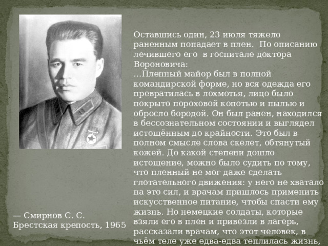 Оставшись один, 23 июля тяжело раненным попадает в плен. По описанию лечившего его в госпитале доктора Вороновича: ...Пленный майор был в полной командирской форме, но вся одежда его превратилась в лохмотья, лицо было покрыто пороховой копотью и пылью и обросло бородой. Он был ранен, находился в бессознательном состоянии и выглядел истощённым до крайности. Это был в полном смысле слова скелет, обтянутый кожей. До какой степени дошло истощение, можно было судить по тому, что пленный не мог даже сделать глотательного движения: у него не хватало на это сил, и врачам пришлось применить искусственное питание, чтобы спасти ему жизнь. Но немецкие солдаты, которые взяли его в плен и привезли в лагерь, рассказали врачам, что этот человек, в чьём теле уже едва-едва теплилась жизнь, всего час тому назад, когда они застигли его в одном из казематов крепости, в одиночку принял с ними бой, бросал гранаты, стрелял из пистолета и убил и ранил нескольких гитлеровцев. — Смирнов С. С. Брестская крепость, 1965 