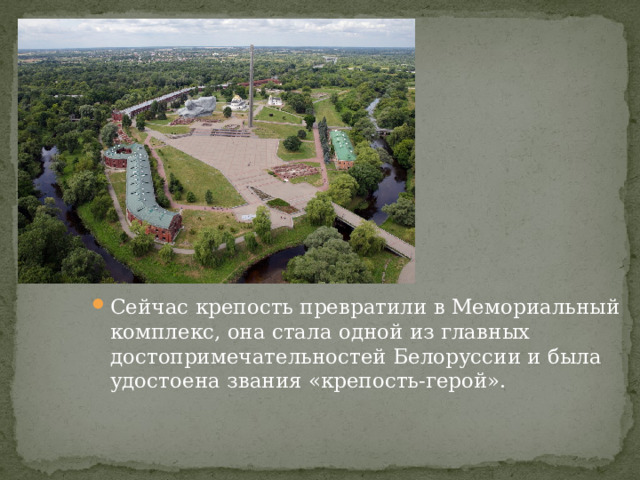 Сейчас крепость превратили в Мемориальный комплекс, она стала одной из главных достопримечательностей Белоруссии и была удостоена звания «крепость-герой». 