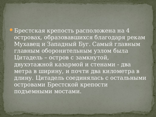 Брестская крепость расположена на 4 островах, образовавшихся благодаря рекам Мухавец и Западный Буг. Самый главным главным оборонительным узлом была Цитадель – остров с замкнутой, двухэтажной казармой и стенами - два метра в ширину, и почти два километра в длину. Цитадель соединялась с остальными островами Брестской крепости подъемными мостами. 