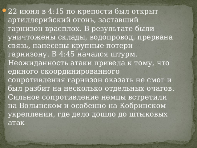 22 июня в 4:15 по крепости был открыт артиллерийский огонь, заставший гарнизон врасплох. В результате были уничтожены склады, водопровод, прервана связь, нанесены крупные потери гарнизону. В 4:45 начался штурм. Неожиданность атаки привела к тому, что единого скоординированного сопротивления гарнизон оказать не смог и был разбит на несколько отдельных очагов. Сильное сопротивление немцы встретили на Волынском и особенно на Кобринском укреплении, где дело дошло до штыковых атак 