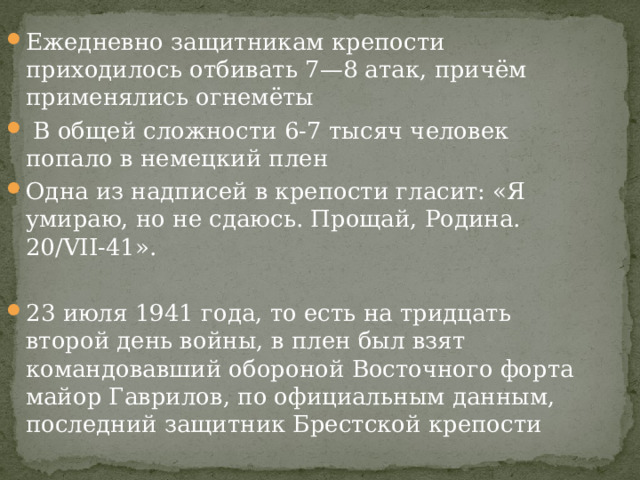 Ежедневно защитникам крепости приходилось отбивать 7—8 атак, причём применялись огнемёты  В общей сложности 6-7 тысяч человек попало в немецкий плен Одна из надписей в крепости гласит: «Я умираю, но не сдаюсь. Прощай, Родина. 20/VII-41». 23 июля 1941 года, то есть на тридцать второй день войны, в плен был взят командовавший обороной Восточного форта майор Гаврилов, по официальным данным, последний защитник Брестской крепости 