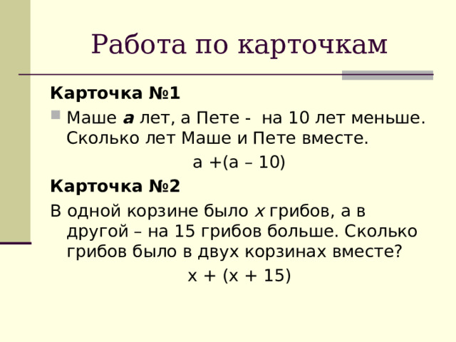 Работа по карточкам Карточка №1 Маше а лет, а Пете - на 10 лет меньше. Сколько лет Маше и Пете вместе. а +(а – 10) Карточка №2 В одной корзине было x грибов, а в другой – на 15 грибов больше. Сколько грибов было в двух корзинах вместе? х + (х + 15) 