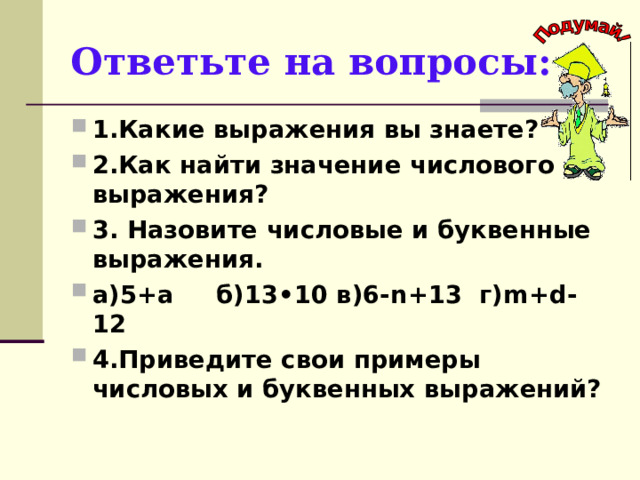 Ответьте на вопросы: 1.Какие выражения вы знаете? 2.Как найти значение числового выражения? 3. Назовите числовые и буквенные выражения. а)5+а б)13•10 в)6- n +13 г) m + d -12 4.Приведите свои примеры числовых и буквенных выражений?  