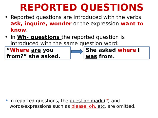REPORTED QUESTIONS Reported questions are introduced with the verbs ask, inquire, wonder or the expression want to know . In Wh- questions the reported question is introduced with the same question word: “ Where  are you from?” she asked. She asked where I was from. In reported questions, the question mark ( ? ) and words/expressions such as please, oh, etc . are omitted. 