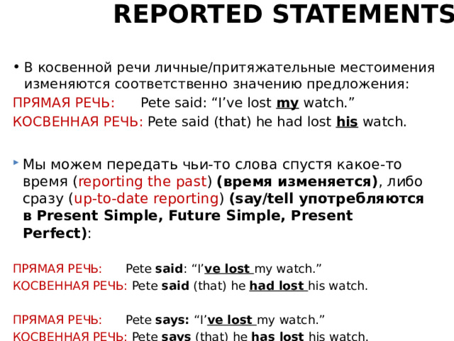 REPORTED STATEMENTS В косвенной речи личные/притяжательные местоимения изменяются соответственно значению предложения: ПРЯМАЯ РЕЧЬ: Pete said: “I’ve lost my watch.” КОСВЕННАЯ РЕЧЬ: Pete said (that) he had lost his watch. Мы можем передать чьи-то слова спустя какое-то время ( reporting the past ) (время изменяется) , либо сразу ( up-to-date reporting ) (say/tell употребляются в Present Simple, Future Simple, Present Perfect) : ПРЯМАЯ РЕЧЬ: Pete said : “I’ ve lost my watch.” КОСВЕННАЯ РЕЧЬ: Pete said (that) he had lost his watch. ПРЯМАЯ РЕЧЬ: Pete says: “I’ ve lost my watch.” КОСВЕННАЯ РЕЧЬ: Pete says (that) he has lost his watch. 