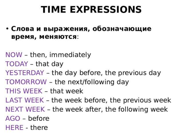 TIME EXPRESSIONS Слова и выражения, обозначающие время, меняются : NOW – then, immediately TODAY – that day YESTERDAY – the day before, the previous day TOMORROW – the next/following day THIS WEEK – that week LAST WEEK – the week before, the previous week NEXT WEEK – the week after, the following week AGO – before HERE - there 