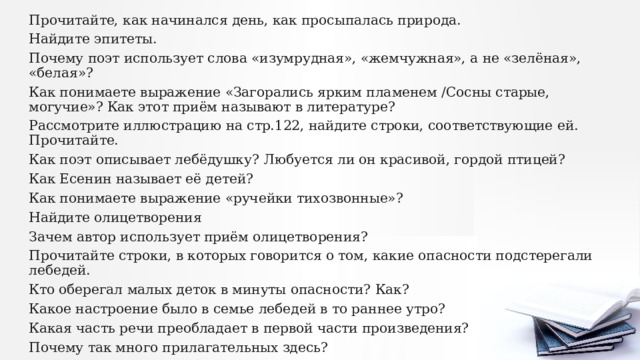 Прочитайте, как начинался день, как просыпалась природа. Найдите эпитеты. Почему поэт использует слова «изумрудная», «жемчужная», а не «зелёная», «белая»? Как понимаете выражение «Загорались ярким пламенем /Сосны старые, могучие»? Как этот приём называют в литературе? Рассмотрите иллюстрацию на стр.122, найдите строки, соответствующие ей. Прочитайте. Как поэт описывает лебёдушку? Любуется ли он красивой, гордой птицей? Как Есенин называет её детей? Как понимаете выражение «ручейки тихозвонные»? Найдите олицетворения Зачем автор использует приём олицетворения? Прочитайте строки, в которых говорится о том, какие опасности подстерегали лебедей. Кто оберегал малых деток в минуты опасности? Как? Какое настроение было в семье лебедей в то раннее утро? Какая часть речи преобладает в первой части произведения? Почему так много прилагательных здесь? 