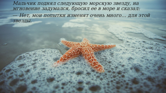 Мальчик поднял следующую морскую звезду, на мгновение задумался, бросил ее в море и сказал: —  Нет, мои попытки изменят очень много… для этой звезды. 
