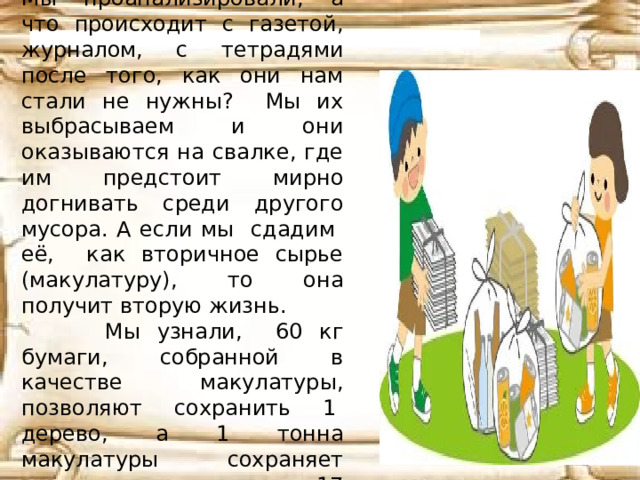 Мы проанализировали, а что происходит с газетой, журналом, с тетрадями после того, как они нам стали не нужны? Мы их выбрасываем и они оказываются на свалке, где им предстоит мирно догнивать среди другого мусора. А если мы сдадим её, как вторичное сырье (макулатуру), то она получит вторую жизнь.  Мы узнали, 60 кг бумаги, собранной в качестве макулатуры, позволяют сохранить 1  дерево, а 1 тонна макулатуры сохраняет жизнь примерно 17 деревьям!  