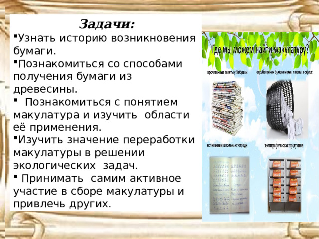 Задачи: Узнать историю возникновения бумаги. Познакомиться со способами получения бумаги из древесины.  Познакомиться с понятием макулатура и изучить области её применения. Изучить значение переработки макулатуры в решении экологических задач.  Принимать самим активное участие в сборе макулатуры и привлечь других. 