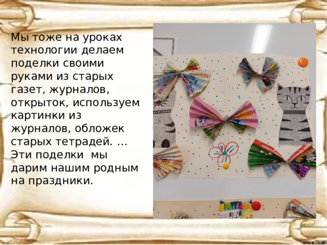 Мы тоже на уроках технологии делаем поделки своими руками из старых газет, журналов, открыток, используем картинки из журналов, обложек старых тетрадей. … Эти поделки мы дарим нашим родным на праздники. 