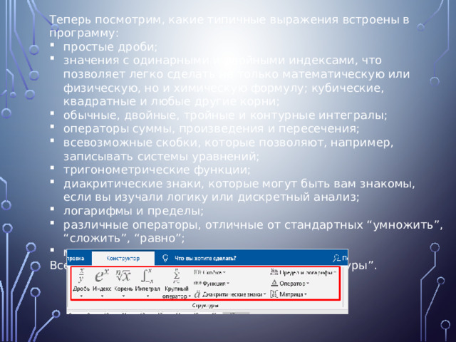 Теперь посмотрим, какие типичные выражения встроены в программу: простые дроби; значения с одинарными и двойными индексами, что позволяет легко сделать не только математическую или физическую, но и химическую формулу; кубические, квадратные и любые другие корни; обычные, двойные, тройные и контурные интегралы; операторы суммы, произведения и пересечения; всевозможные скобки, которые позволяют, например, записывать системы уравнений; тригонометрические функции; диакритические знаки, которые могут быть вам знакомы, если вы изучали логику или дискретный анализ; логарифмы и пределы; различные операторы, отличные от стандартных “умножить”, “сложить”, “равно”; матрицы. Все эти шаблоны собраны в подразделе “Структуры”. 