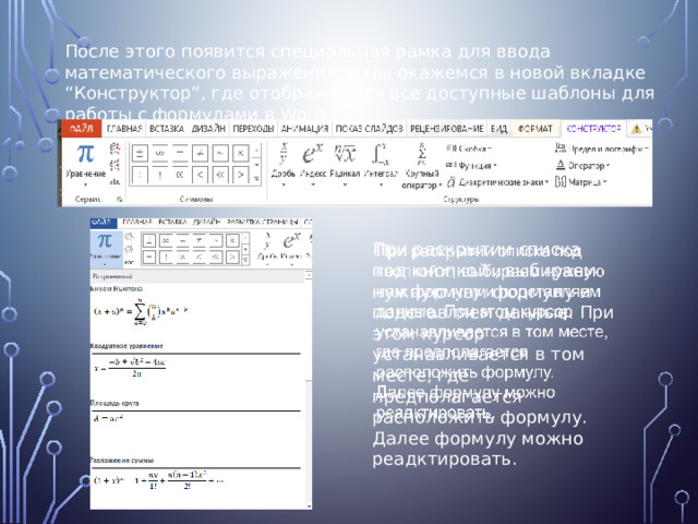 После этого появится специальная рамка для ввода математического выражения, и мы окажемся в новой вкладке “Конструктор”, где отображаются все доступные шаблоны для работы с формулами в Word. При раскрытии списка под кнопкой , выбираем нужную нам формулу и подставляем данные. При этом курсор устанавливается в том месте, где предполагается расположить формулу.   Далее формулу можно реадктировать. 