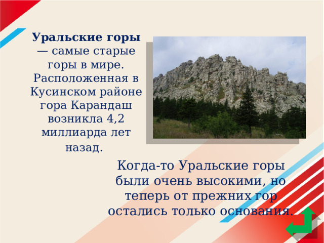 Уральские горы — самые старые горы в мире. Расположенная в Кусинском районе гора Карандаш возникла 4,2 миллиарда лет назад.  Когда-то Уральские горы были очень высокими, но теперь от прежних гор остались только основания. 