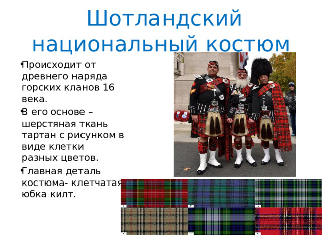  Шотландский национальный костюм Происходит от древнего наряда горских кланов 16 века. В его основе – шерстяная ткань тартан с рисунком в виде клетки разных цветов. Главная деталь костюма- клетчатая юбка килт. 