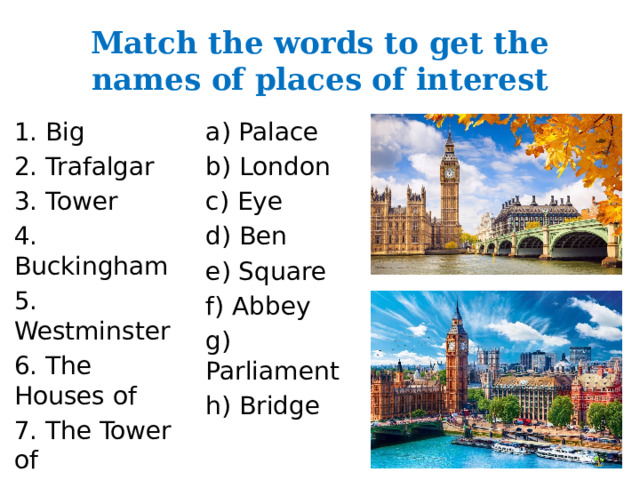 Match the words to get the names of places of interest 1. Big a) Palace 2. Trafalgar b) London 3. Tower c) Eye 4. Buckingham d) Ben 5. Westminster e) Square 6. The Houses of f) Abbey 7. The Tower of g) Parliament 8. The London h) Bridge 