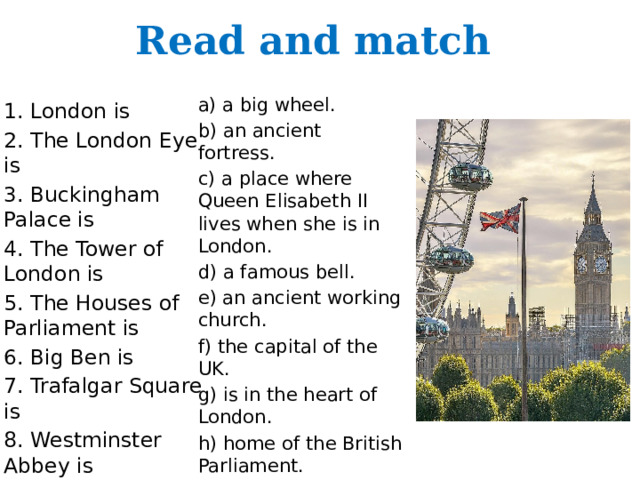 Read and match a) a big wheel. b) an ancient fortress. c) a place where Queen Elisabeth II lives when she is in London. d) a famous bell. e) an ancient working church. f) the capital of the UK. g) is in the heart of London. h) home of the British Parliament. 1. London is 2. The London Eye is 3. Buckingham Palace is 4. The Tower of London is 5. The Houses of Parliament is 6. Big Ben is 7. Trafalgar Square is 8. Westminster Abbey is 