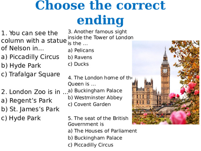 Choose the correct ending 3. Another famous sight inside the Tower of London is the … a) Pelicans b) Ravens c) Ducks 4. The London home of the Queen is … a) Buckingham Palace b) Westminster Abbey c) Covent Garden 5. The seat of the British Government is a) The Houses of Parliament b) Buckingham Palace c) Piccadilly Circus 1. You can see the column with a statue of Nelson in… a) Piccadilly Circus b) Hyde Park c) Trafalgar Square 2. London Zoo is in … a) Regent’s Park b) St. James’s Park c) Hyde Park 
