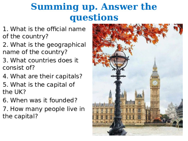 Summing up. Answer the questions 1. What is the official name of the country? 2. What is the geographical name of the country? 3. What countries does it consist of? 4. What are their capitals? 5. What is the capital of the UK? 6. When was it founded? 7. How many people live in the capital? 