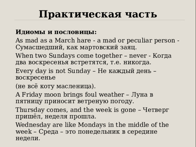 Практическая часть Идиомы и пословицы: As mad as a March hare - a mad or peculiar person - Сумасшедший, как мартовский заяц. When two Sundays come together – never - Когда два воскресенья встретятся, т.е. никогда. Every day is not Sunday – Не каждый день – воскресенье (не всё коту масленица). A Friday moon brings foul weather – Луна в пятницу приносит ветреную погоду. Thursday comes, and the week is gone – Четверг пришёл, неделя прошла. Wednesday are like Mondays in the middle of the week – Среда – это понедельник в середине недели. 