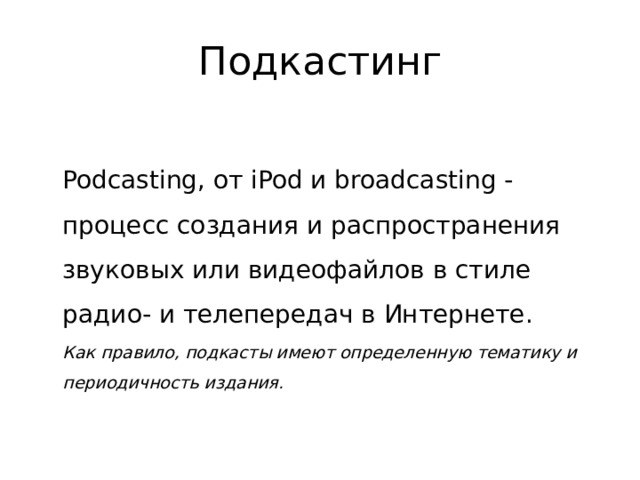 Подкастинг  Podcasting, от iPod и broadcasting - процесс создания и распространения звуковых или видеофайлов в стиле радио- и телепередач в Интернете.   Как правило, подкасты имеют определенную тематику и периодичность издания. 