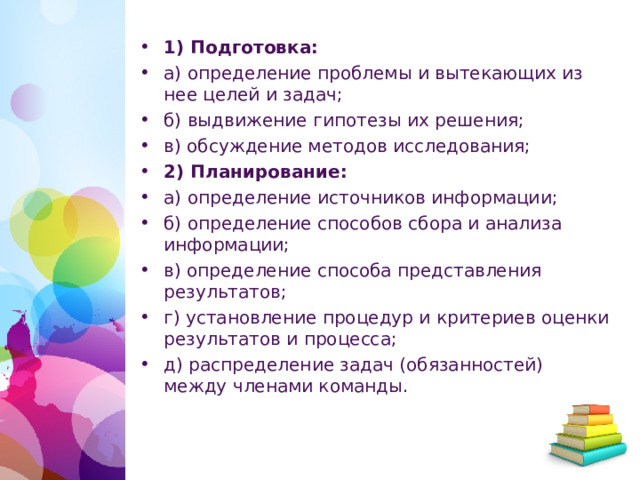 1) Подготовка: а) определение проблемы и вытекающих из нее целей и задач; б) выдвижение гипотезы их решения; в) обсуждение методов исследования; 2) Планирование: а) определение источников информации; б) определение способов сбора и анализа информации; в) определение способа представления результатов; г) установление процедур и критериев оценки результатов и процесса; д) распределение задач (обязанностей) между членами команды.   